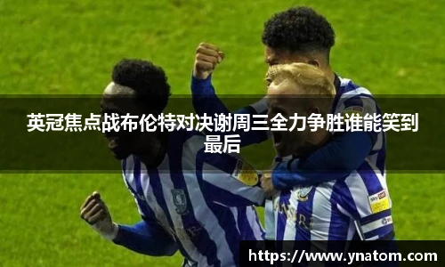 英冠焦点战布伦特对决谢周三全力争胜谁能笑到最后